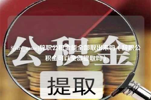 常德辞职公积金能全部取出来吗（辞职公积金可以全部提取吗）