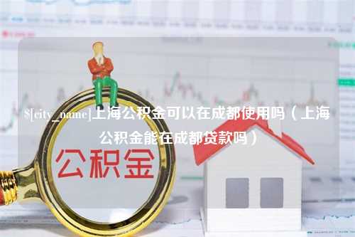 常德上海公积金可以在成都使用吗（上海公积金能在成都贷款吗）