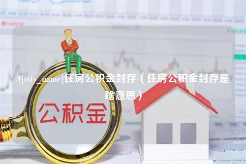 常德住房公积金封存（住房公积金封存是啥意思）